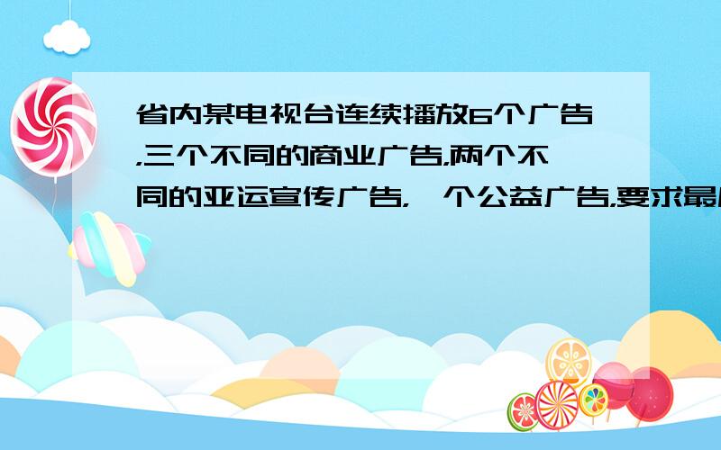 省内某电视台连续播放6个广告，三个不同的商业广告，两个不同的亚运宣传广告，一个公益广告，要求最后播放的不能是商业广告，且