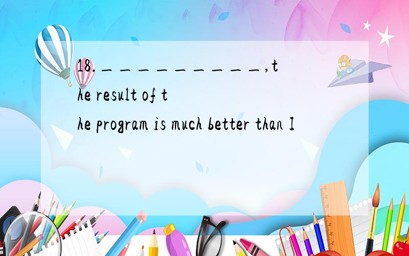 18._________,the result of the program is much better than I