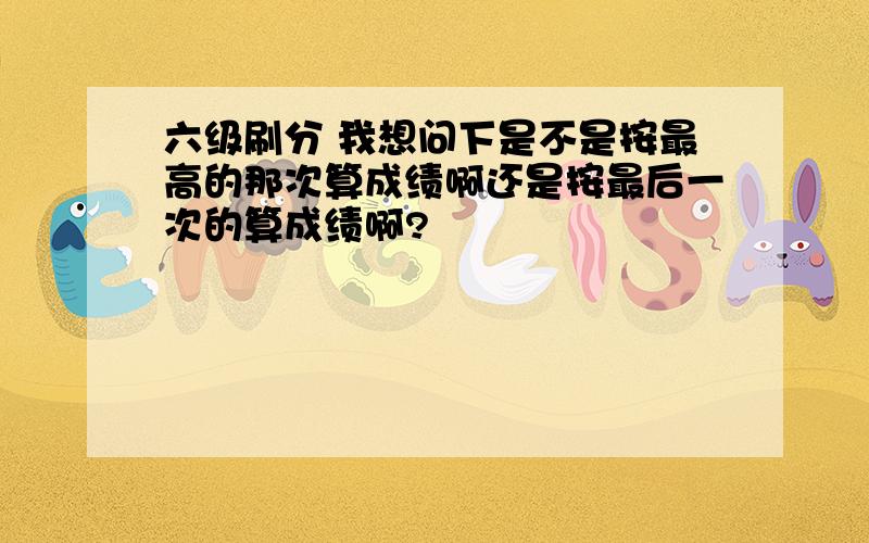 六级刷分 我想问下是不是按最高的那次算成绩啊还是按最后一次的算成绩啊?