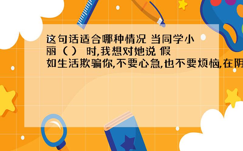 这句话适合哪种情况 当同学小丽（ ） 时,我想对她说 假如生活欺骗你,不要心急,也不要烦恼,在阴郁的日子里要心平气和,相