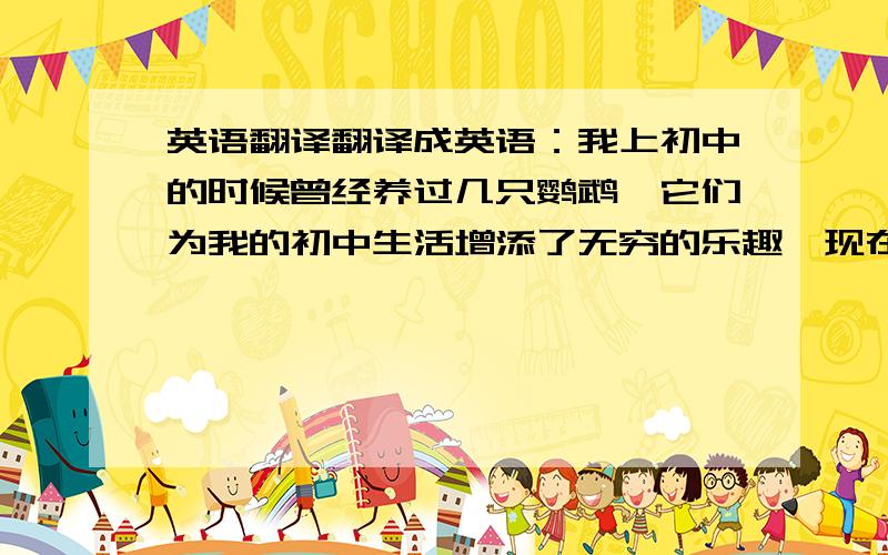 英语翻译翻译成英语：我上初中的时候曾经养过几只鹦鹉,它们为我的初中生活增添了无穷的乐趣,现在我要向你们介绍这种可爱的小动