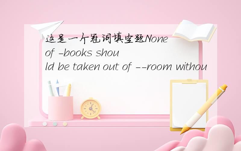 这是一个冠词填空题None of -books should be taken out of --room withou