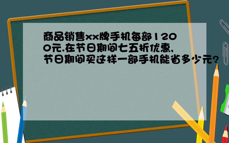 商品销售xx牌手机每部1200元.在节日期间七五折优惠,节日期间买这样一部手机能省多少元?