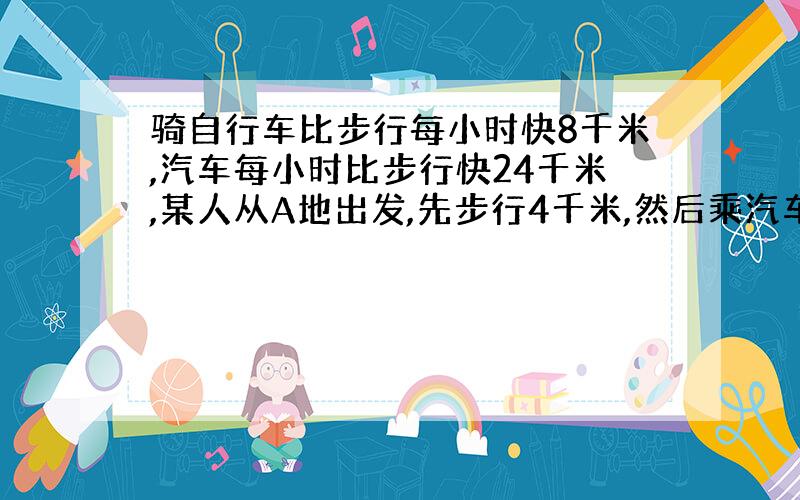 骑自行车比步行每小时快8千米,汽车每小时比步行快24千米,某人从A地出发,先步行4千米,然后乘汽车10千米到达B地,有骑