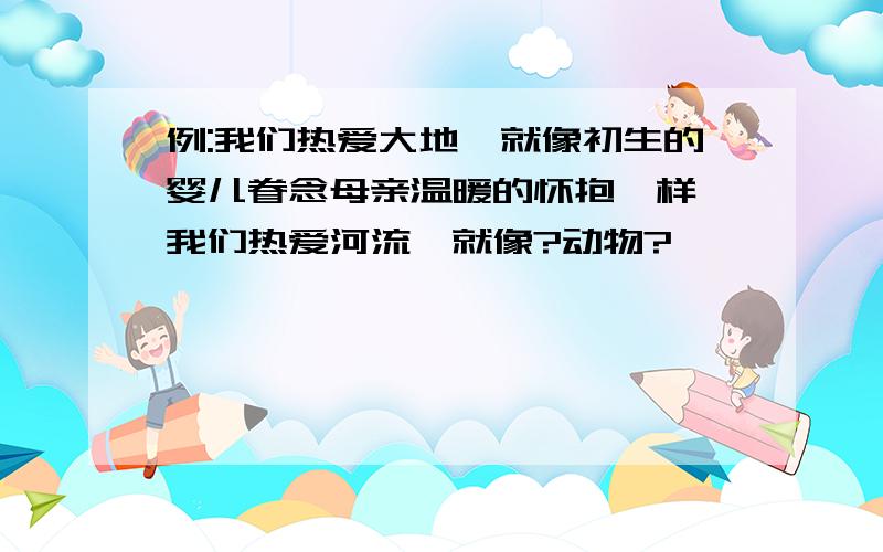 例:我们热爱大地,就像初生的婴儿眷念母亲温暖的怀抱一样,我们热爱河流,就像?动物?