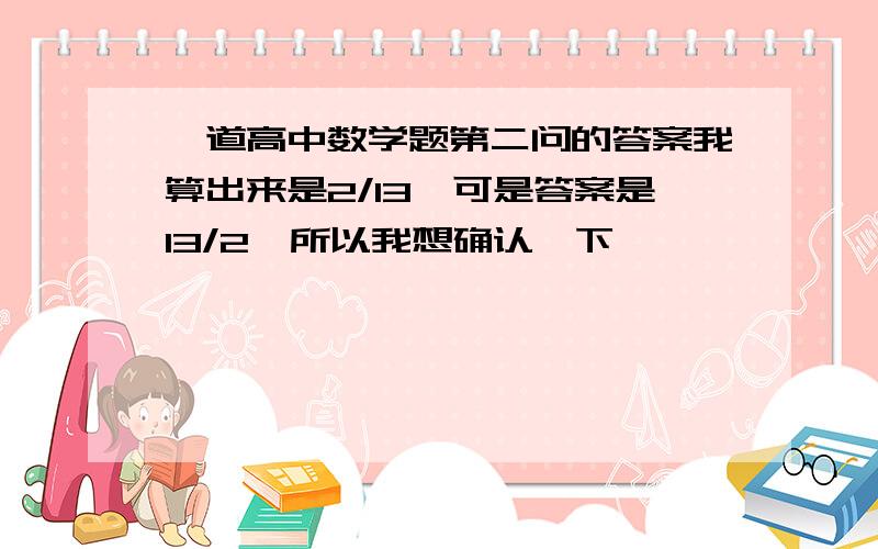 一道高中数学题第二问的答案我算出来是2/13,可是答案是13/2,所以我想确认一下