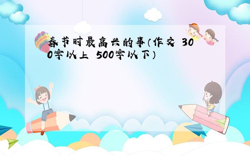 春节时最高兴的事（作文 300字以上 500字以下）