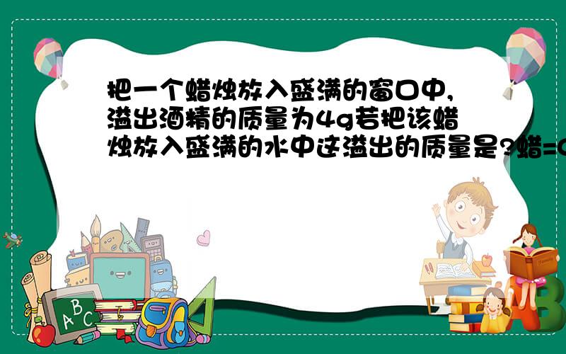 把一个蜡烛放入盛满的窗口中,溢出酒精的质量为4g若把该蜡烛放入盛满的水中这溢出的质量是?蜡=0.9酒=0.8