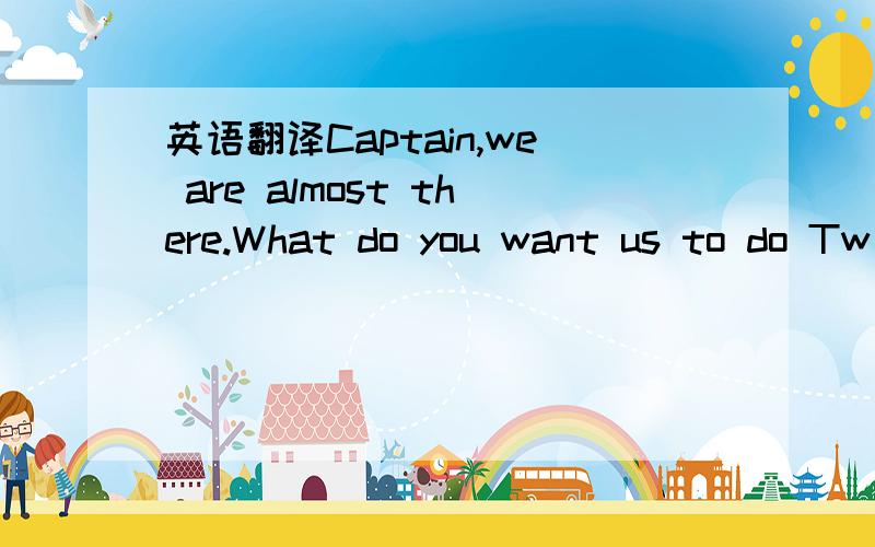 英语翻译Captain,we are almost there.What do you want us to do Tw