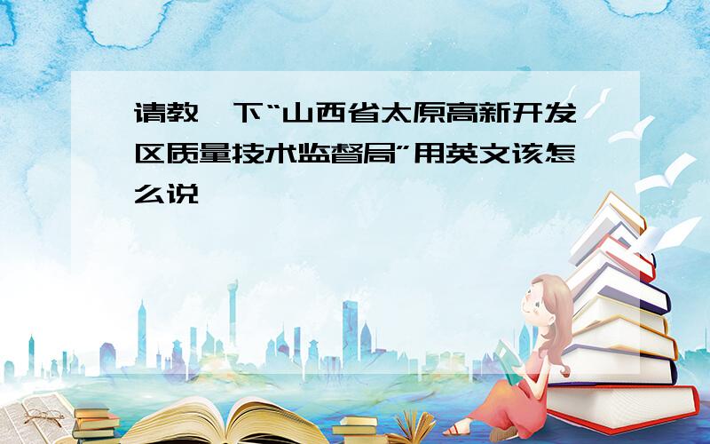 请教一下“山西省太原高新开发区质量技术监督局”用英文该怎么说