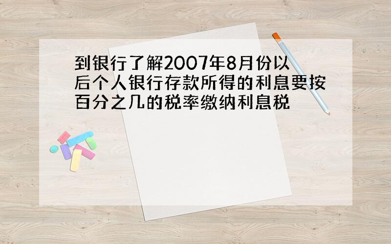 到银行了解2007年8月份以后个人银行存款所得的利息要按百分之几的税率缴纳利息税