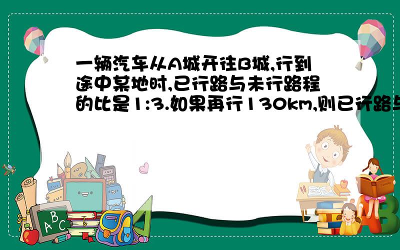 一辆汽车从A城开往B城,行到途中某地时,已行路与未行路程的比是1:3.如果再行130km,则已行路与未行路程的