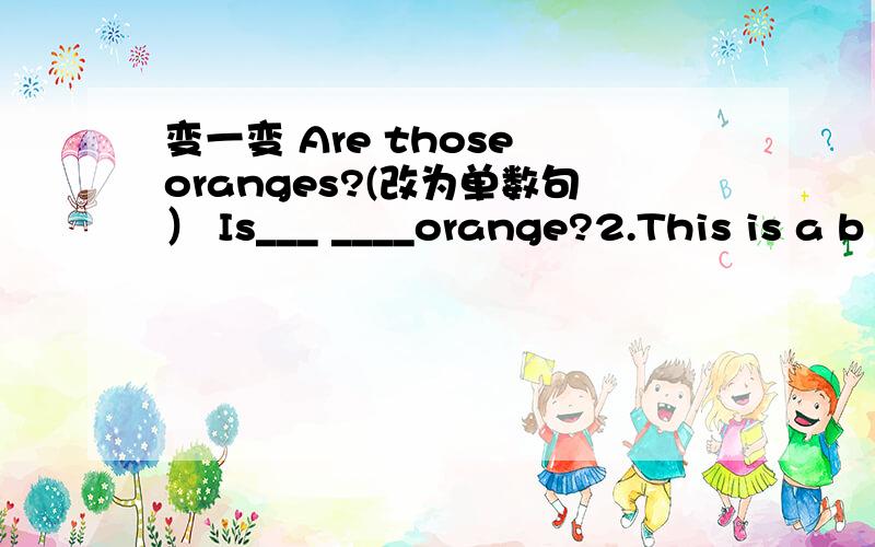 变一变 Are those oranges?(改为单数句） Is___ ____orange?2.This is a b