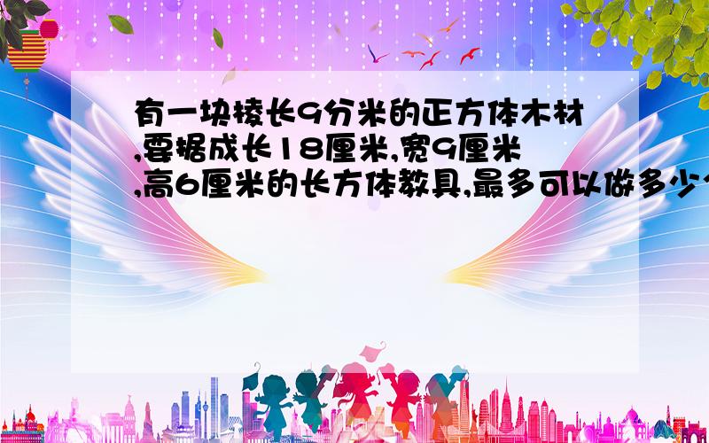 有一块棱长9分米的正方体木材,要据成长18厘米,宽9厘米,高6厘米的长方体教具,最多可以做多少个这样的教具?（损耗忽略不