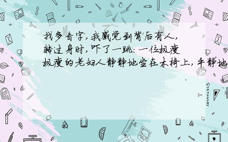 找多音字,我感觉到背后有人,转过身时,吓了一跳:一位极瘦极瘦的老妇人静静地坐在木椅上,平静地望着我.我的脸顿时烧起来,心