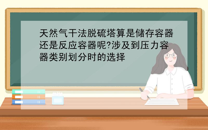 天然气干法脱硫塔算是储存容器还是反应容器呢?涉及到压力容器类别划分时的选择