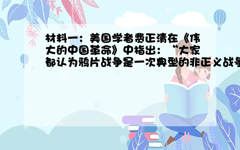 材料一：美国学者费正清在《伟大的中国革命》中指出：“大家都认为鸦片战争是一次典型的非正义战争,是鸦片染成的战争·····