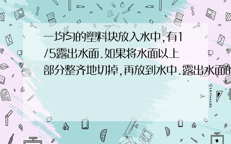 一均匀的塑料块放入水中,有1/5露出水面.如果将水面以上部分整齐地切掉,再放到水中.露出水面的体积是?