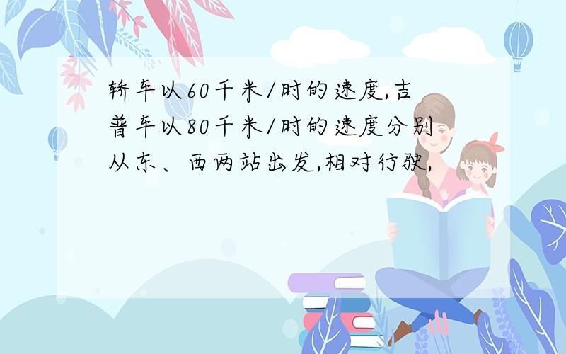 轿车以60千米/时的速度,吉普车以80千米/时的速度分别从东、西两站出发,相对行驶,