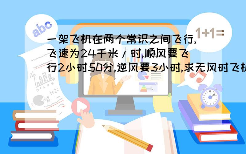 一架飞机在两个常识之间飞行,飞速为24千米/时,顺风要飞行2小时50分,逆风要3小时,求无风时飞机的航速?