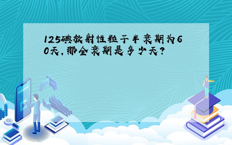 125碘放射性粒子半衰期为60天,那全衰期是多少天?