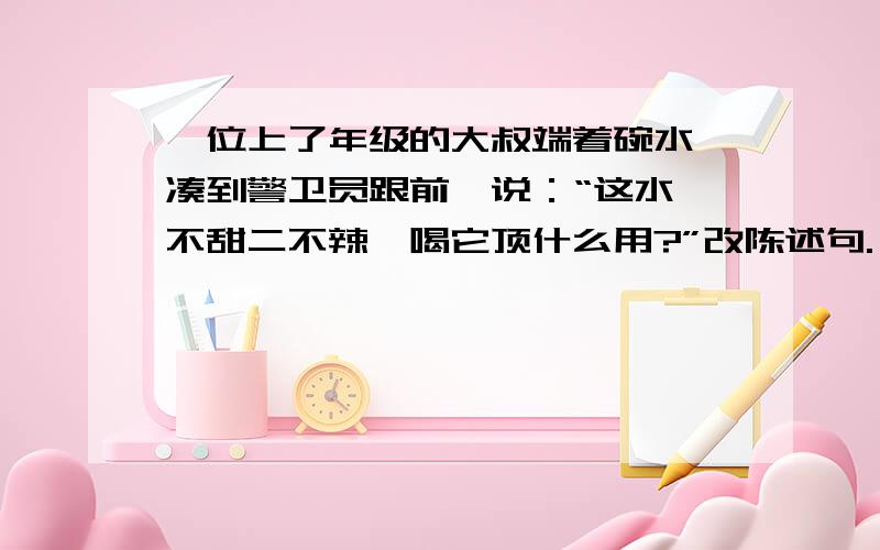 一位上了年级的大叔端着碗水,凑到警卫员跟前,说：“这水一不甜二不辣,喝它顶什么用?”改陈述句.