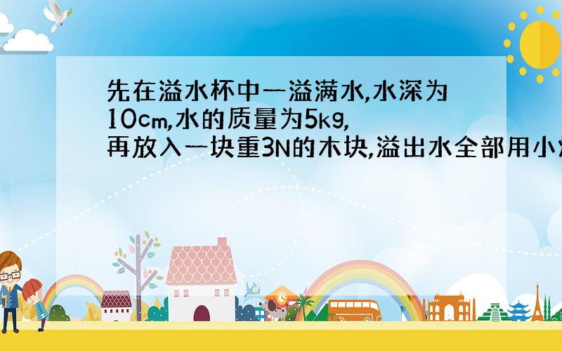 先在溢水杯中一溢满水,水深为10cm,水的质量为5kg,再放入一块重3N的木块,溢出水全部用小烧杯接住,