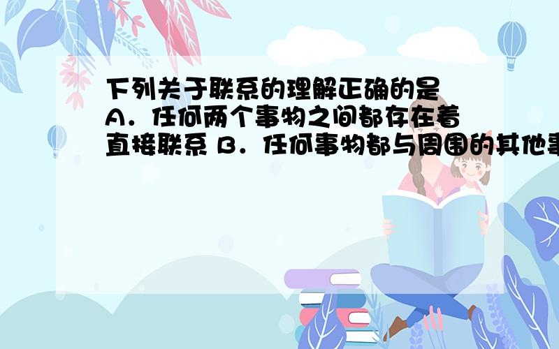 下列关于联系的理解正确的是 A．任何两个事物之间都存在着直接联系 B．任何事物都与周围的其他事物相互联系着 C．有的事物