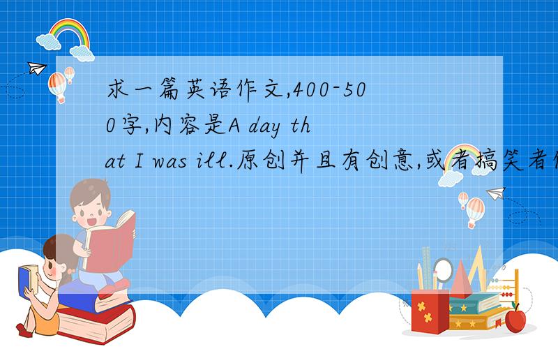 求一篇英语作文,400-500字,内容是A day that I was ill.原创并且有创意,或者搞笑者优先,