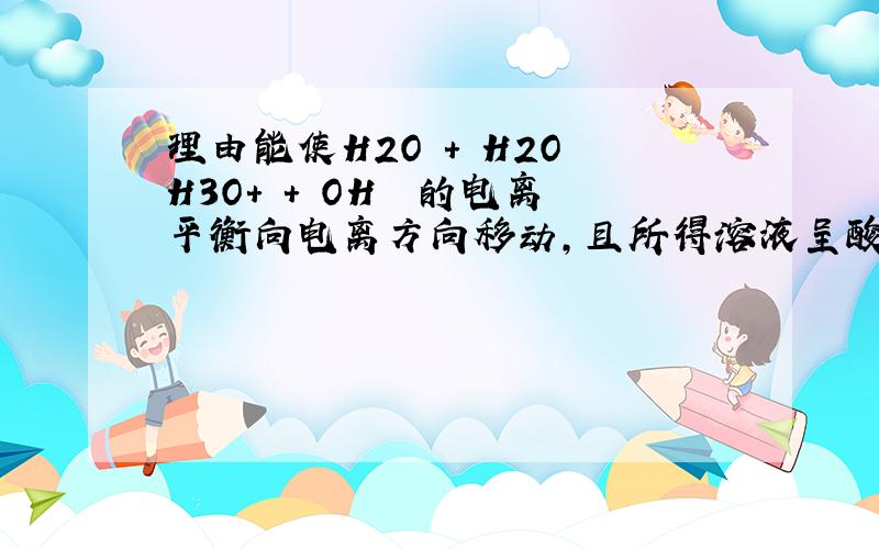 理由能使H2O + H2O H3O+ + OH– 的电离平衡向电离方向移动,且所得溶液呈酸性的是( )A.在水中加NaH