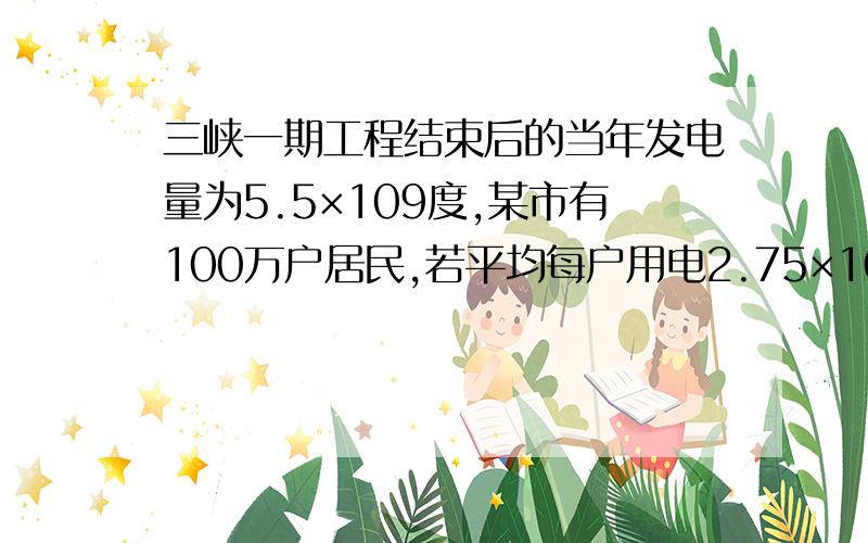 三峡一期工程结束后的当年发电量为5.5×109度,某市有100万户居民,若平均每户用电2.75×103度．