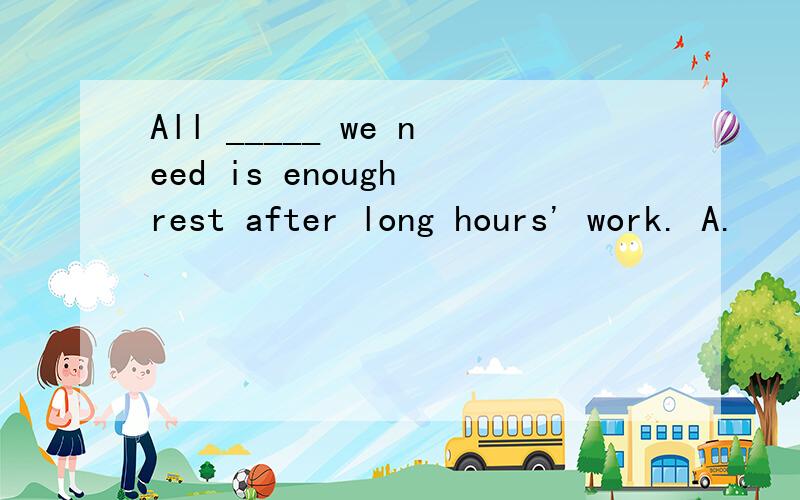 All _____ we need is enough rest after long hours' work. A.