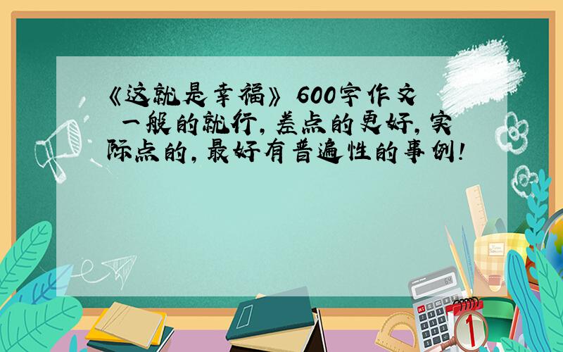 《这就是幸福》 600字作文 一般的就行,差点的更好,实际点的,最好有普遍性的事例!