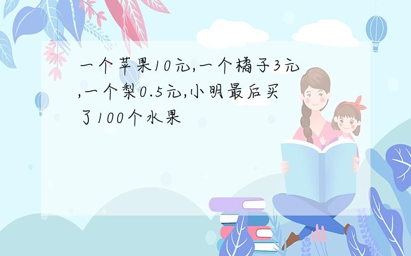 一个苹果10元,一个橘子3元,一个梨0.5元,小明最后买了100个水果