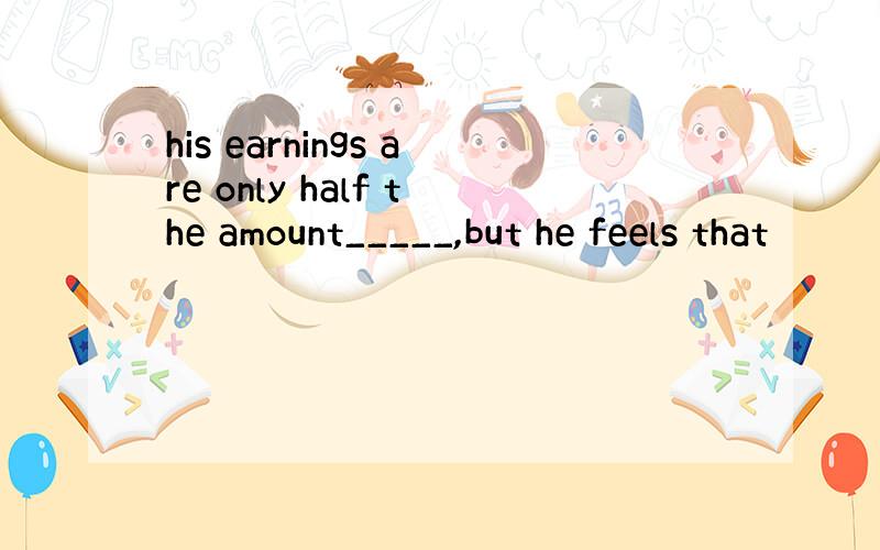 his earnings are only half the amount_____,but he feels that