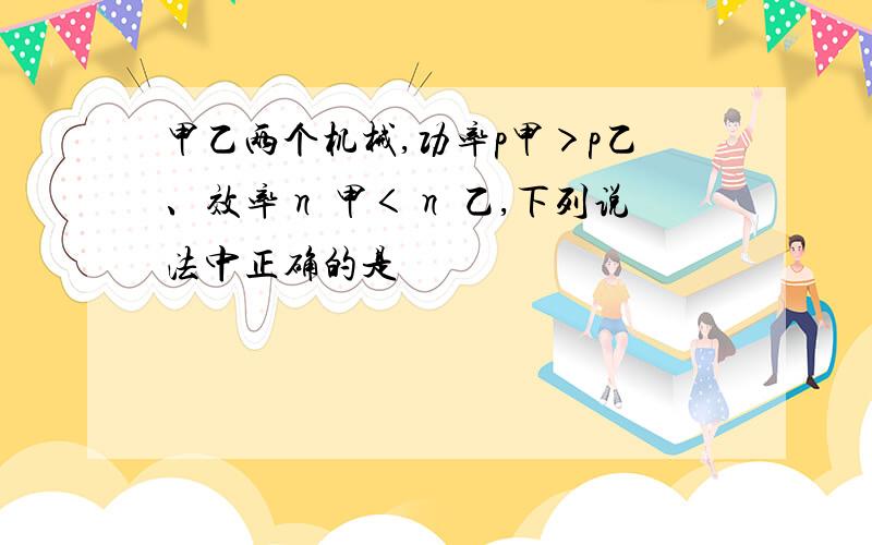 甲乙两个机械,功率p甲＞p乙、效率η 甲＜η 乙,下列说法中正确的是