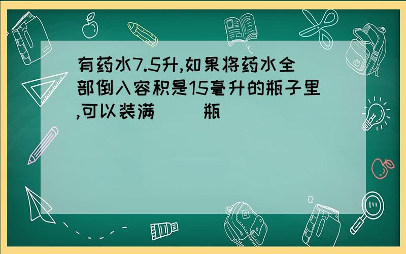 有药水7.5升,如果将药水全部倒入容积是15毫升的瓶子里,可以装满（ ）瓶