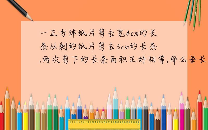 一正方体纸片剪去宽4cm的长条从剩的纸片剪去5cm的长条,两次剪下的长条面积正好相等,那么每长条的面积是