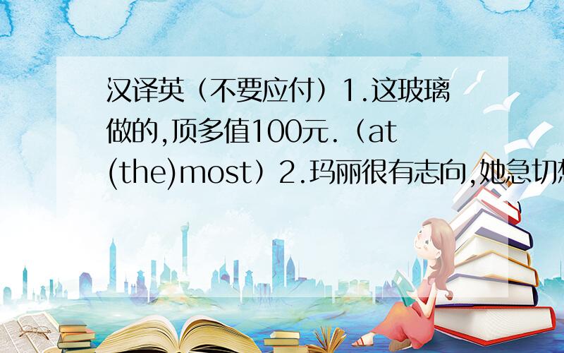 汉译英（不要应付）1.这玻璃做的,顶多值100元.（at(the)most）2.玛丽很有志向,她急切想在事业上出人头地.