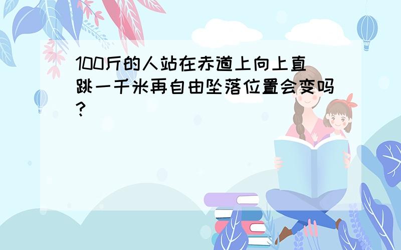 100斤的人站在赤道上向上直跳一千米再自由坠落位置会变吗?