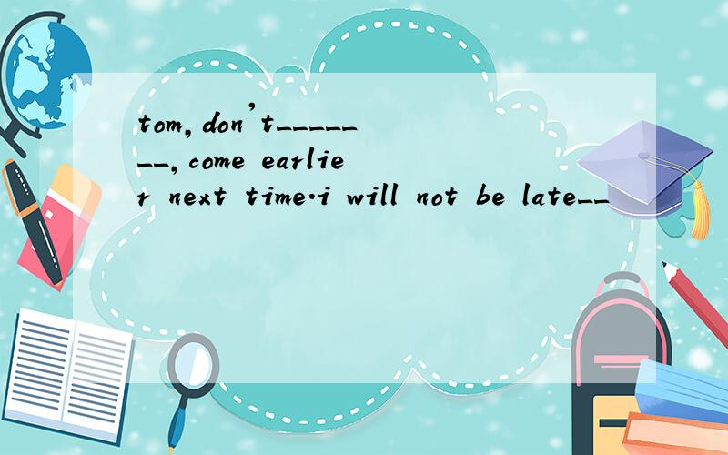 tom,don't_______,come earlier next time.i will not be late__