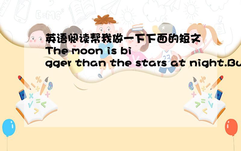 英语阅读帮我做一下下面的短文The moon is bigger than the stars at night.But