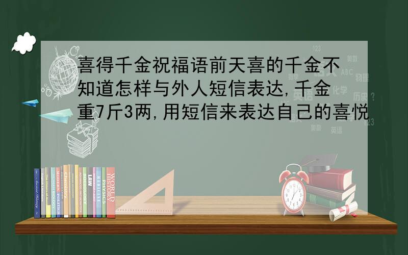 喜得千金祝福语前天喜的千金不知道怎样与外人短信表达,千金重7斤3两,用短信来表达自己的喜悦