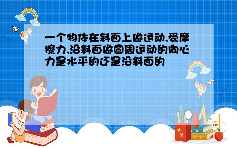 一个物体在斜面上做运动,受摩擦力,沿斜面做圆周运动的向心力是水平的还是沿斜面的