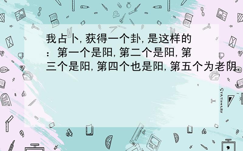 我占卜,获得一个卦,是这样的：第一个是阳,第二个是阳,第三个是阳,第四个也是阳,第五个为老阴,第六个为老阳,请问：这个卦