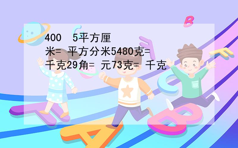 400•5平方厘米= 平方分米5480克= 千克29角= 元73克= 千克