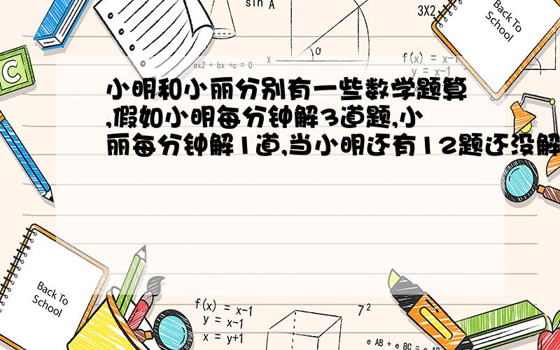 小明和小丽分别有一些数学题算,假如小明每分钟解3道题,小丽每分钟解1道,当小明还有12题还没解,小丽已经完成他的所有题目