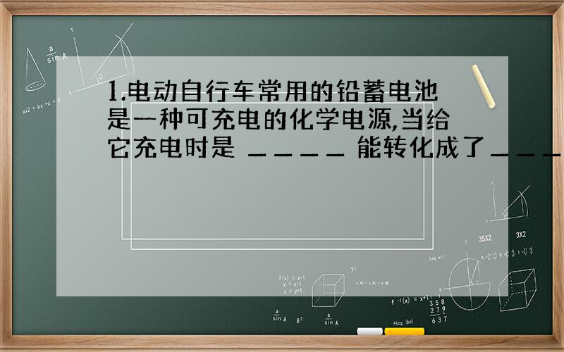 1.电动自行车常用的铅蓄电池是一种可充电的化学电源,当给它充电时是 ▁▁▁▁ 能转化成了▁▁▁▁ 能；太空飞船所用的氢燃