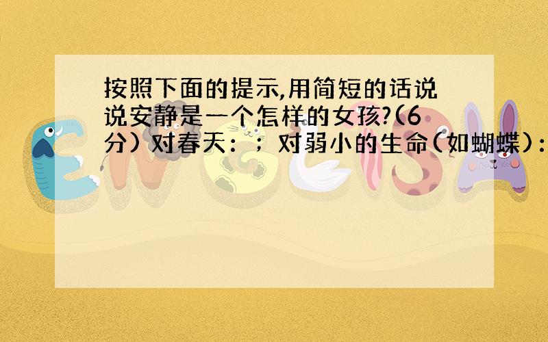 按照下面的提示,用简短的话说说安静是一个怎样的女孩?(6分) 对春天：；对弱小的生命(如蝴蝶)：； 对人生