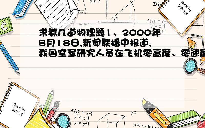 求教几道物理题1、2000年8月18日,新闻联播中报道,我国空军研究人员在飞机零高度、零速度的救生脱险方面的研究取得成功